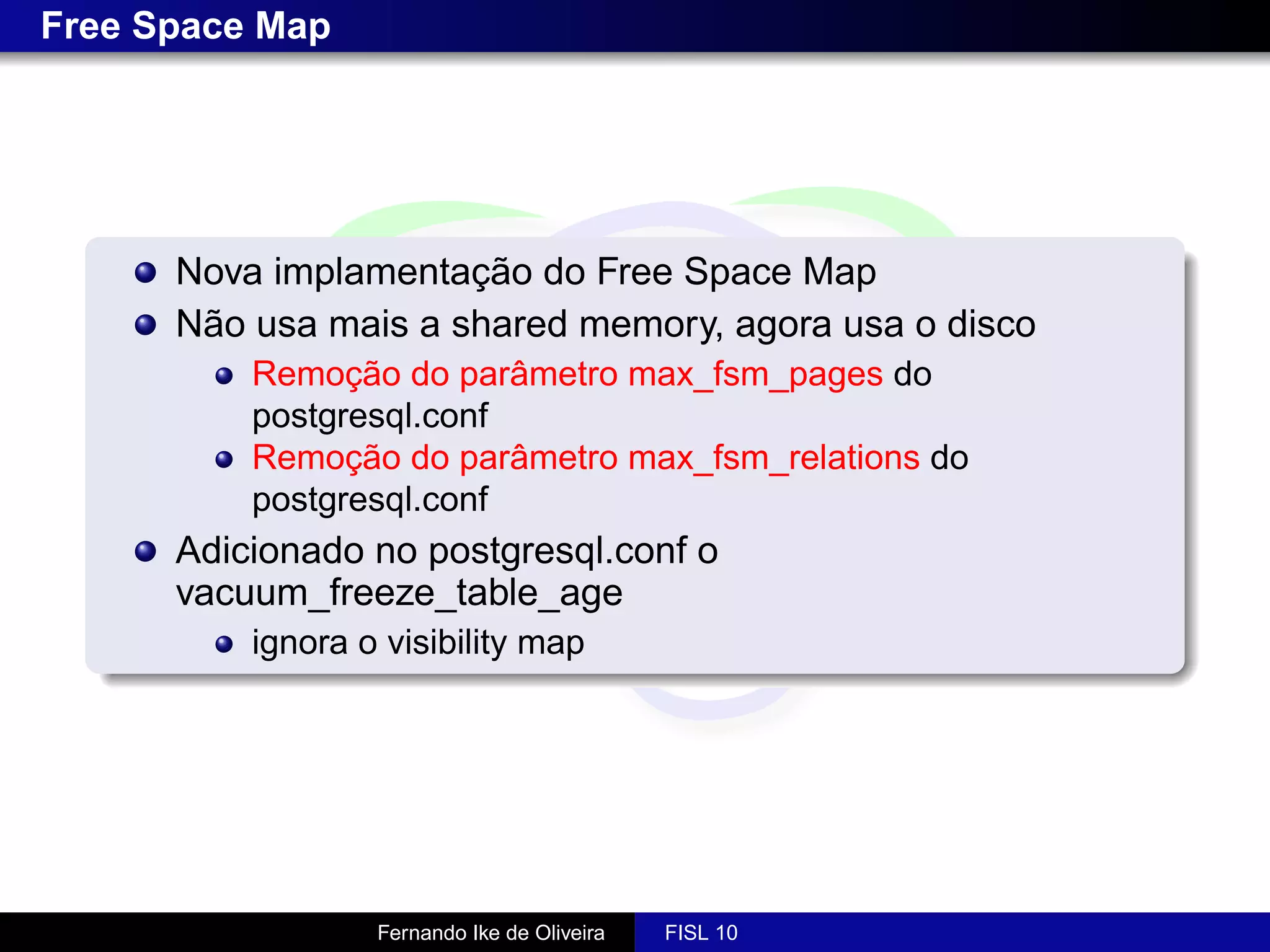 Free Space Map




      Nova implamentação do Free Space Map
      Não usa mais a shared memory, agora usa o disco
          Remoção do parâmetro max_fsm_pages do
          postgresql.conf
          Remoção do parâmetro max_fsm_relations do
          postgresql.conf
      Adicionado no postgresql.conf o
      vacuum_freeze_table_age
          ignora o visibility map




                  Fernando Ike de Oliveira   FISL 10
 