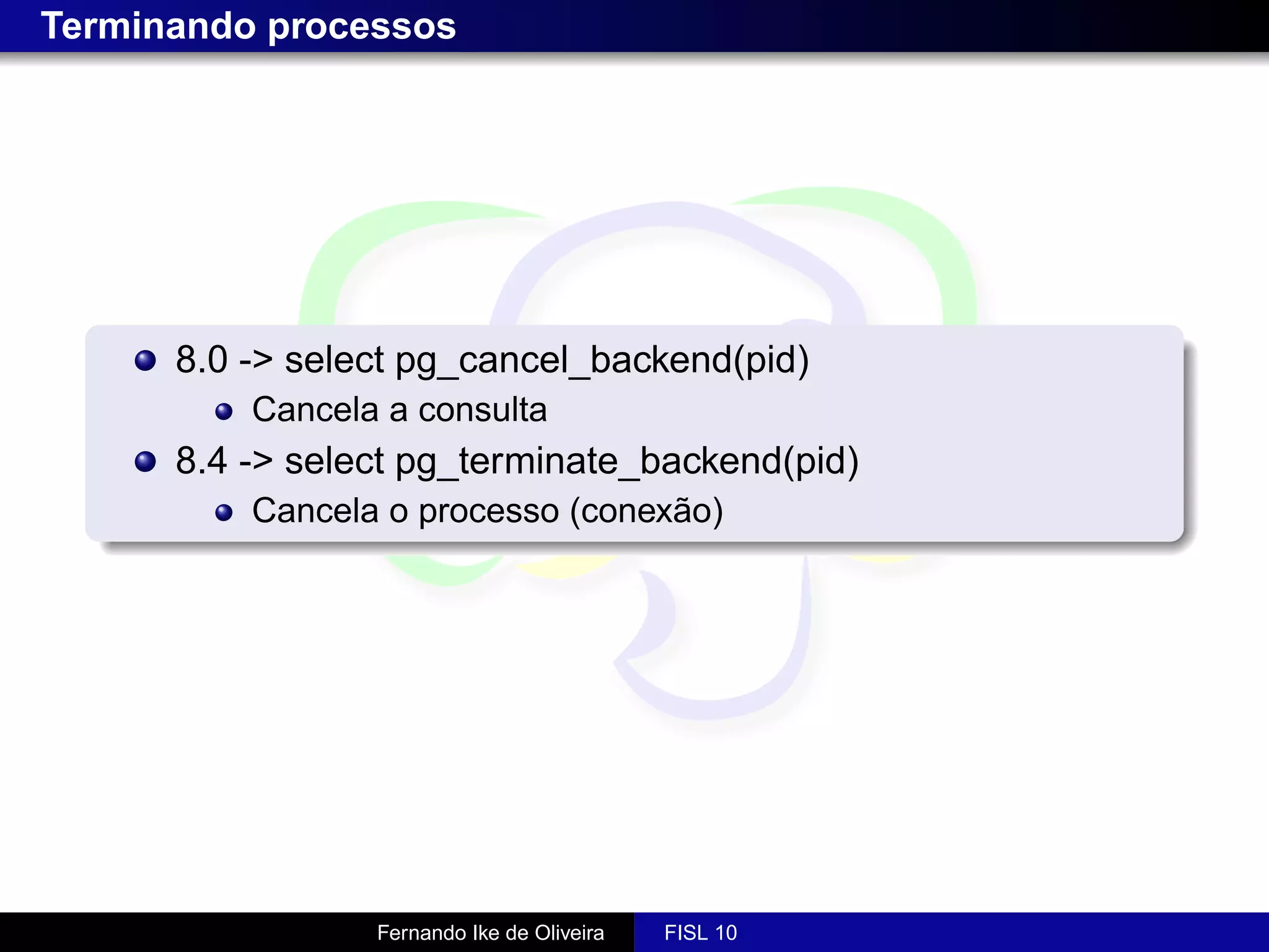 Terminando processos




      8.0 -> select pg_cancel_backend(pid)
          Cancela a consulta
      8.4 -> select pg_terminate_backend(pid)
          Cancela o processo (conexão)




                 Fernando Ike de Oliveira   FISL 10
 