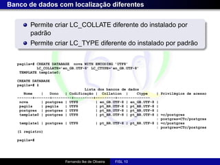 Banco de dados com localização diferentes


         Permite criar LC_COLLATE diferente do instalado por
         padrão
         Permite criar LC_TYPE diferente do instalado por padrão

   pagila=# CREATE DATABASE nova WITH ENCODING ’UTF8’
            LC_COLLATE=’en_GB.UTF-8’ LC_CTYPE=’en_GB.UTF-8’
    TEMPLATE template0;

   CREATE DATABASE
   pagila=# ł
                                  Lista dos bancos de dados
      Nome    |   Dono   | Codificação | Collation |      Ctype       | Privilégios de acesso
   -------+-------+---------+---------+---------+---------------
    nova      | postgres | UTF8        | en_GB.UTF-8 | en_GB.UTF-8     |
    pagila    | pagila   | UTF8        | pt_BR.UTF-8 | pt_BR.UTF-8     |
    postgres | postgres | UTF8         | pt_BR.UTF-8 | pt_BR.UTF-8     |
    template0 | postgres | UTF8        | pt_BR.UTF-8 | pt_BR.UTF-8     |   =c/postgres
                                                                       :   postgres=CTc/postgres
   template1 | postgres | UTF8             | pt_BR.UTF-8 | pt_BR.UTF-8 |   =c/postgres
                                                                       :   postgres=CTc/postgres
   (1 registro)

   pagila=#




                         Fernando Ike de Oliveira   FISL 10
 