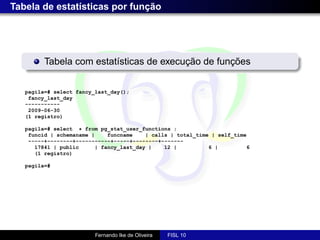 Tabela de estatísticas por função




         Tabela com estatísticas de execução de funções


   pagila=# select fancy_last_day();
    fancy_last_day
   -----------
    2009-06-30
   (1 registro)

   pagila=# select * from pg_stat_user_functions ;
    funcid | schemaname |     funcname    | calls | total_time | self_time
    -----+--------+-----------+-----+--------+-------
      17841 | public      | fancy_last_day |    12 |          6 |         6
      (1 registro)

   pagila=#




                         Fernando Ike de Oliveira   FISL 10
 