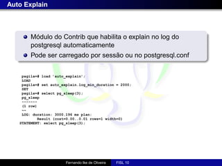 Auto Explain



        Módulo do Contrib que habilita o explain no log do
        postgresql automaticamente
        Pode ser carregado por sessão ou no postgresql.conf


    pagila=# load ’auto_explain’;
    LOAD
    pagila=# set auto_explain.log_min_duration = 2000;
    SET
    pagila=# select pg_sleep(3);
    pg_sleep
    -------
    (1 row)
    ~~
    LOG: duration: 3000.196 ms plan:
           Result (cost=0.00..0.01 rows=1 width=0)
   STATEMENT: select pg_sleep(3);




                        Fernando Ike de Oliveira   FISL 10
 