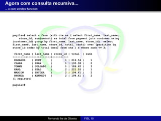 Agora com consulta recursiva...
... e com window function




     pagila=# select * from (with cte as ( select first_name, last_name,
         store_id, sum(amount) as total from payment join customer using
     (customer_id) group by first_name, last_name, store_id) select
     first_name, last_name, store_id, total, rank() over (partition by
     store_id order by total desc) from cte ) x where rank <= 3;

      first_name | last_name | store_id |      total    | rank
     --------+-------+-------+-----+----
      ELEANOR    | HUNT      |        1 |      216.54   |       1
      CLARA      | SHAW      |        1 |      195.58   |       2
      TOMMY      | COLLAZO   |        1 |      186.62   |       3
      KARL       | SEAL      |        2 |      221.55   |       1
      MARION     | SNYDER    |        2 |      194.61   |       2
      RHONDA     | KENNEDY   |        2 |      194.61   |       2
     (1 registro)

     pagila=#




                            Fernando Ike de Oliveira        FISL 10
 