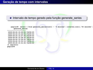 Geração de tempo com intervalos




        Intervalo de tempo gerado pela função generate_series


      pagila=# select * from generate_series(now() - ’5 minutes’::interval,now(),’50 seconds’::
         generate_series
  --------------------
   2009-06-26 15:26:00.74239-03
   2009-06-26 15:26:50.74239-03
   2009-06-26 15:27:40.74239-03
   2009-06-26 15:28:30.74239-03
   2009-06-26 15:29:20.74239-03
   2009-06-26 15:30:10.74239-03
   2009-06-26 15:31:00.74239-03
  (1 registro)
  pagila=#




                       Fernando Ike de Oliveira   FISL 10
 
