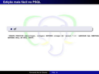Edição mais fácil no PSQL




         ef

    CREATE FUNCTION add(integer, integer) RETURNS integer AS ’select 1+2;’ LANGUAGE SQL IMMUTABL
   RETURNS NULL ON NULL INPUT;




                         Fernando Ike de Oliveira   FISL 10
 
