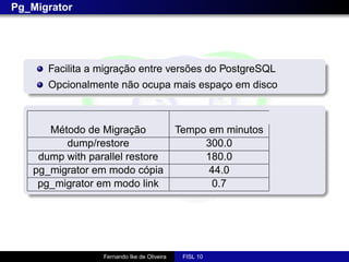 Pg_Migrator




      Facilita a migração entre versões do PostgreSQL
      Opcionalmente não ocupa mais espaço em disco



      Método de Migração                    Tempo em minutos
         dump/restore                            300.0
    dump with parallel restore                   180.0
   pg_migrator em modo cópia                      44.0
    pg_migrator em modo link                      0.7




                 Fernando Ike de Oliveira    FISL 10
 