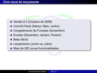 Ciclo atual de lançamento




       Versão 8.3 (Outubro de 2008)
       Commit Fests (Março, Maio, Junho)
       Congelamento de Funções (Novembro)
       Exodos (Dezembro, Janeiro, Feveiro)
       Beta (Abril)
       Lançamento (Junho ou Julho)
       Mais de 200 novas funcionalidades




                      Fernando Ike de Oliveira   FISL 10
 