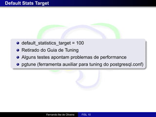 Default Stats Target




       default_statistics_target = 100
       Retirado do Guia de Tuning
       Alguns testes apontam problemas de performance
       pgtune (ferramenta auxiliar para tuning do postgresql.conf)




                   Fernando Ike de Oliveira   FISL 10
 