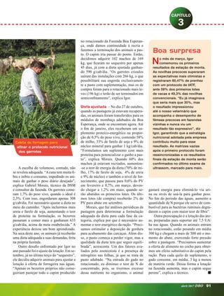 A escolha do volumoso, contudo, não
se revelou adequada. “A cana tem muita fi­
bra e inibiu o consumo, impedindo os ani­
mais de ganhar o peso diário desejado”,
explica Gabriel Morais, técnico da DSM
e consultor da fazenda. Os garrotes come­
ram 1,7% do peso vivo, quando o ideal é
2,3%. Com isso, engordaram apenas 308
g/cab/dia. Foi necessário ajustar a dieta no
meio do caminho. “Após incluirmos mais
ureia e farelo de soja, aumentando o teor
de proteína na formulação, os bezerros
passaram a comer mais e ganharam 633
g/cab/dia, acima da meta estabelecida.” A
experiência deixou um bom aprendizado.
Na seca deste ano, os animais já receberão
uma dieta adequada a suas demandas, feita
na própria fazenda.
Outro desafio enfrentado por Igor no
ano passado foi o ajuste da lotação. Em se­
tembro, já no último terço do “sequestro”,
ele decidiu adquirir animais para ajustar a
lotação à oferta de forrageira nas águas.
“Apenas os bezerros próprios não conse­
guiriam pastejar todo o capim produzido
no rotacionado da Fazenda Boa Esperan­
ça, onde damos continuidade à recria e
fazemos a terminação dos animais a pas­
to. O capim iria passar do ponto. Então,
decidimos adquirir 102 machos de 169
kg, que ficaram no sequestro por apenas
45 dias, já com a dieta ajustada ganhan­
do 590 g/cab/dia. “Os garrotes crioulos
sa­­í­ram das instalações com 266 kg, o que
possibilitará sua engorda exclusivamen­
te a pasto com suplementação, mas os de
compra foram para o rotacionado mais le­
ves (196 kg) e terão de ser terminados em
semiconfinamento”, explica Igor.
Dieta ajustada – No dia 27 de outubro,
quando as pastagens já estavam recupera­
das, os animais foram transferidos para os
módulos de mombaça adubados da Boa
Esperança, onde se encontram agora. Até
o fim de janeiro, eles receberam um su­
plemento proteico-energético na propor­
ção de 0,5% do peso vivo, contendo 58%
de milho, 33% de farelo de soja e 9% de
núcleo mineral para ganhar 1 kg/cab/dia.
“Formulamos um suplemento com mais
proteína para potencializar o ganho a pas­
to”, explica Morais. Quando 60% dos
machos já estavam recriados, aumentou­
-se o teor de energia da dieta (70% de mi­
lho, 17% de farelo de soja, 4% de ureia
e 9% de núcleo) e também o nível de for­
necimento, que passou para 0,6% do PV
em fevereiro e 0,7%, em março, deven­
do chegar a 1,2% em maio, quando se­
rão abatidos os primeiros lotes. Os últi­
mos lotes (de compra) receberão 2% do
PV para abate em setembro.
Morais, que faz análises periódicas da
pastagem para determinar a formulação
adequada da dieta para cada fase da ca­
tegoria, explica por que é necessário au­
mentar o teor energético da ração. “Preci­
samos estimular a deposição de gordura
para acabamento das carcaças. Além dis­
so, o pasto começa a perder vigor, mas a
qualidade da dieta tem que seguir equili­
brada”, acrescenta. Um dos fatores ava­
liados pelo zootecnista é a presença de
nitrogênio nas folhas, já que se trata de
pasto adubado. “Na entrada do gado no
rotacionado, eu diminuo o teor de N do
concentrado, pois, se tivermos excesso
desse nutriente no organismo, o animal
gastará energia para eliminá-lo via uri­
na ou invés de usá-la para ganhar peso.
No fim do período das águas, aumento a
quantidade de N porque ele serve de com­
bustível para as bactérias ruminais degra­
darem o capim com maior teor de fibra”.
Outra preocupação é a lotação das áre­
as, preparadas para suportar até 7,5 UA/
ha nas águas. Quando os animais entram
no rotacionado, estão pesando em média
300 kg e chegam a mais de 500 até o mo­
mento do abate, exercendo forte pressão
sobre a pastagem. “Precisamos aumentar
a oferta de alimento no cocho para obter­
mos um efeito substitutivo do capim pela
ração. Para cada quilo de suplemento, o
gado consome, em média, 3 kg a menos
de matéria verde. Dessa forma a lotação
na fazenda aumenta, mas o capim segue
perene”, explica o técnico.	 n
3
Coleta de forragem para
afinar o protocolo nutricional
dos garrotes
Boa surpresa
No mês de março, Igor
comemorou os primeiros
resultados da estação de monta.
As novilhas precoces superaram
as expectativas mais otimistas e
registraram 60,47% de prenhez
com um protocolo de IATF,
ante 59% dos primeiros lotes
de vacas e 49,3% das novilhas
convencionais. “Eu já imaginava
que seria mais que 30%, mas
o resultado impressionou
até o nosso veterinário que
acompanha o desempenho de
fêmeas precoces em fazendas
vizinhas e nunca viu um
resultado tão expressivo”, diz
Igor, garantindo que a estratégia
nutricional adotada pela empresa
contribuiu muito para esse
resultado. As matrizes vazias
após o primeiro protocolo foram
ressincronizadas e os resultados
finais da estação de monta serão
confirmados no último exame de
ultrassom, marcado para maio.
MônicaCosta
abril 2017 DBO 91
 