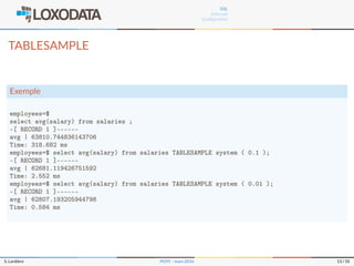 SQL
Internals
Conﬁguration
TABLESAMPLE
Exemple
employees=$
select avg(salary) from salaries ;
-[ RECORD 1 ]–––––-
avg | 63810.744836143706
Time: 318.682 ms
employees=$ select avg(salary) from salaries TABLESAMPLE system ( 0.1 );
-[ RECORD 1 ]–––––-
avg | 62681.119426751592
Time: 2.552 ms
employees=$ select avg(salary) from salaries TABLESAMPLE system ( 0.01 );
-[ RECORD 1 ]–––––-
avg | 62807.193205944798
Time: 0.584 ms
S. Lardière PG95 – mars 2016 13 / 35
 