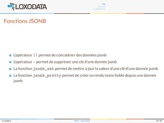 SQL
Internals
Conﬁguration
Fonctions JSONB
L’opérateur || permet de concaténer des données jsonb
L’opérateur - permet de supprimer une clé d’une donnée jsonb
La fonction jsonb_set permet de mettre à jour la valeur d’une clé d’une donnée jsonb
La fonction jsonb_pretty permet de créer un rendu texte lisible depuis une donnée
jsonb
S. Lardière PG95 – mars 2016 15 / 35
 