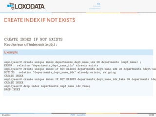 SQL
Internals
Conﬁguration
CREATE INDEX IF NOT EXISTS
CREATE INDEX IF NOT EXISTS
Pas d’erreur si l’index existe déjà :
Exemple
employees=# create unique index departments_dept_name_idx ON departments (dept_name) ;
ERROR: relation "departments_dept_name_idx" already exists
employees=# create unique index IF NOT EXISTS departments_dept_name_idx ON departments (dept_nam
NOTICE: relation "departments_dept_name_idx" already exists, skipping
CREATE INDEX
employees=# create unique index IF NOT EXISTS departments_dept_name_idx_fake ON departments (dep
CREATE INDEX
employees=# drop index departments_dept_name_idx_fake;
DROP INDEX
S. Lardière PG95 – mars 2016 18 / 35
 