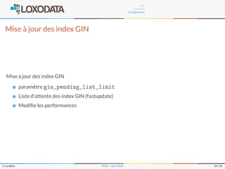 SQL
Internals
Conﬁguration
Mise à jour des index GIN
Mise à jour des index GIN
paramètre gin_pending_list_limit
Liste d’attente des index GIN (fastupdate)
Modiﬁe les performances
S. Lardière PG95 – mars 2016 32 / 35
 