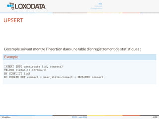 SQL
Internals
Conﬁguration
UPSERT
L’exemple suivant montre l’insertion dans une table d’enregistrement de statistiques :
Exemple
INSERT INTO user_stats (id, connect)
VALUES (12345,1),(87654,1)
ON CONFLICT (id)
DO UPDATE SET connect = user_stats.connect + EXCLUDED.connect;
S. Lardière PG95 – mars 2016 6 / 35
 