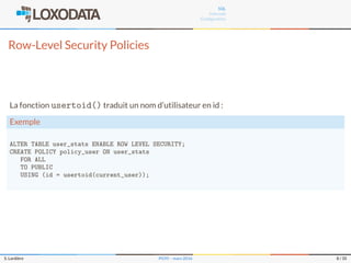 SQL
Internals
Conﬁguration
Row-Level Security Policies
La fonction usertoid() traduit un nom d’utilisateur en id :
Exemple
ALTER TABLE user_stats ENABLE ROW LEVEL SECURITY;
CREATE POLICY policy_user ON user_stats
FOR ALL
TO PUBLIC
USING (id = usertoid(current_user));
S. Lardière PG95 – mars 2016 8 / 35
 