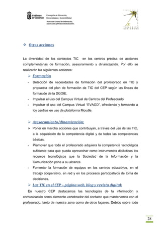  Otras acciones


La diversidad de los contextos TIC       en los centros precisa de acciones
complementarias de formación, asesoramiento y dinamización. Por ello se
realizarán las siguientes acciones:
    Formación
   -   Detección de necesidades de formación del profesorado en TIC y
       propuesta del plan de formación de TIC del CEP según las líneas de
       formación de la DGOIE.
   -   Impulsar el uso del Campus Virtual de Centros del Profesorado
   -   Impulsar el uso del Campus Virtual “EVAGD”, ofreciendo y formando a
       los centros en uso de plataforma Moodle.


    Asesoramiento/dinamización:
    Poner en marcha acciones que contribuyan, a través del uso de las TIC,
       a la adquisición de la competencia digital y de todas las competencias
       básicas.
   -   Promover que todo el profesorado adquiera la competencia tecnológica
       suficiente para que pueda aprovechar como instrumentos didácticos los
       recursos tecnológicos que la Sociedad de la Información y la
       Comunicación pone a su alcance.
   -   Fomentar la formación de equipos en los centros educativos, en el
       trabajo cooperativo, en red y en los procesos participativos de toma de
       decisiones.
    Las TIC en el CEP – página web, blog y revista digital:
   En nuestro CEP destacamos las tecnologías de la información y
comunicación como elemento vertebrador del contacto que mantenemos con el
profesorado, tanto de nuestra zona como de otros lugares. Debido sobre todo




                                                                                 28
 