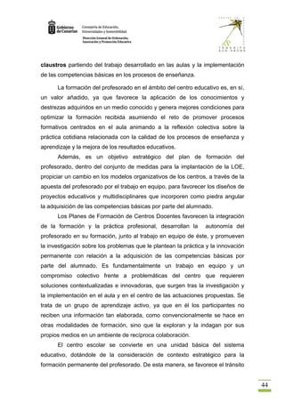 claustros partiendo del trabajo desarrollado en las aulas y la implementación
de las competencias básicas en los procesos de enseñanza.

      La formación del profesorado en el ámbito del centro educativo es, en sí,
un valor añadido, ya que favorece la aplicación de los conocimientos y
destrezas adquiridos en un medio conocido y genera mejores condiciones para
optimizar la formación recibida asumiendo el reto de promover procesos
formativos centrados en el aula animando a la reflexión colectiva sobre la
práctica cotidiana relacionada con la calidad de los procesos de enseñanza y
aprendizaje y la mejora de los resultados educativos.
      Además, es un objetivo estratégico del plan de formación del
profesorado, dentro del conjunto de medidas para la implantación de la LOE,
propiciar un cambio en los modelos organizativos de los centros, a través de la
apuesta del profesorado por el trabajo en equipo, para favorecer los diseños de
proyectos educativos y multidisciplinares que incorporen como piedra angular
la adquisición de las competencias básicas por parte del alumnado.
      Los Planes de Formación de Centros Docentes favorecen la integración
de la formación y la práctica profesional, desarrollan la       autonomía del
profesorado en su formación, junto al trabajo en equipo de éste, y promueven
la investigación sobre los problemas que le plantean la práctica y la innovación
permanente con relación a la adquisición de las competencias básicas por
parte del alumnado. Es fundamentalmente un trabajo en equipo y un
compromiso colectivo frente a problemáticas del centro que requieren
soluciones contextualizadas e innovadoras, que surgen tras la investigación y
la implementación en el aula y en el centro de las actuaciones propuestas. Se
trata de un grupo de aprendizaje activo, ya que en él los participantes no
reciben una información tan elaborada, como convencionalmente se hace en
otras modalidades de formación, sino que la exploran y la indagan por sus
propios medios en un ambiente de recíproca colaboración.
      El centro escolar se convierte en una unidad básica del sistema
educativo, dotándole de la consideración de contexto estratégico para la
formación permanente del profesorado. De esta manera, se favorece el tránsito


                                                                                   44
 