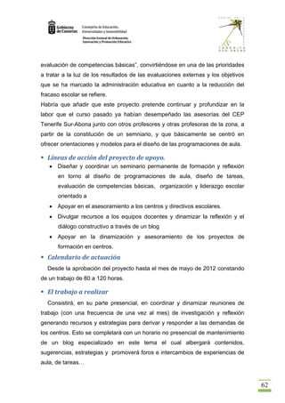 evaluación de competencias básicas”, convirtiéndose en una de las prioridades
a tratar a la luz de los resultados de las evaluaciones externas y los objetivos
que se ha marcado la administración educativa en cuanto a la reducción del
fracaso escolar se refiere.
Habría que añadir que este proyecto pretende continuar y profundizar en la
labor que el curso pasado ya habían desempeñado las asesorías del CEP
Tenerife Sur-Abona junto con otros profesores y otras profesoras de la zona, a
partir de la constitución de un semniario, y que básicamente se centró en
ofrecer orientaciones y modelos para el diseño de las programaciones de aula.

 Líneas de acción del proyecto de apoyo.
      Diseñar y coordinar un seminario permanente de formación y reflexión
       en torno al diseño de programaciones de aula, diseño de tareas,
       evaluación de competencias básicas, organización y liderazgo escolar
       orientado a
      Apoyar en el asesoramiento a los centros y directivos escolares.
      Divulgar recursos a los equipos docentes y dinamizar la reflexión y el
       diálogo constructivo a través de un blog
      Apoyar en la dinamización y asesoramiento de los proyectos de
       formación en centros.
 Calendario de actuación
  Desde la aprobación del proyecto hasta el mes de mayo de 2012 constando
de un trabajo de 80 a 120 horas.

 El trabajo a realizar
  Consistirá, en su parte presencial, en coordinar y dinamizar reuniones de
trabajo (con una frecuencia de una vez al mes) de investigación y reflexión
generando recursos y estrategias para derivar y responder a las demandas de
los centros. Esto se completará con un horario no presencial de mantenimiento
de un blog especializado en este tema el cual albergará contenidos,
sugerencias, estrategias y promoverá foros e intercambios de experiencias de
aula, de tareas…


                                                                                   62
 