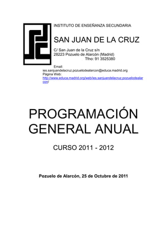 INSTITUTO DE ENSEÑANZA SECUNDARIA



         SAN JUAN DE LA CRUZ
         C/ San Juan de la Cruz s/n
         28223 Pozuelo de Alarcón (Madrid)
                           Tfno: 91 3525380
          Email:
  ies.sanjuandelacruz.pozuelodealarcon@educa.madrid.org
  Página Web:
  http://www.educa.madrid.org/web/ies.sanjuandelacruz.pozuelodealar
  con/




PROGRAMACIÓN
GENERAL ANUAL
        CURSO 2011 - 2012



 Pozuelo de Alarcón, 25 de Octubre de 2011
 