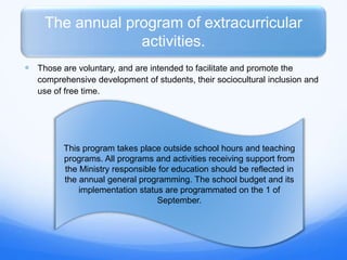  Those are voluntary, and are intended to facilitate and promote the
comprehensive development of students, their sociocultural inclusion and
use of free time.
The annual program of extracurricular
activities.
This program takes place outside school hours and teaching
programs. All programs and activities receiving support from
the Ministry responsible for education should be reflected in
the annual general programming. The school budget and its
implementation status are programmated on the 1 of
September.
 