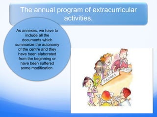 The annual program of extracurricular
activities.
As annexes, we have to
include all the
documents which
summarize the autonomy
of the centre and they
have been elaborated
from the beginning or
have been suffered
some modification.
 
