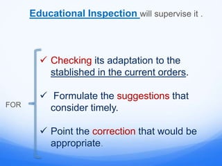 Educational Inspection will supervise it .
FOR
 Checking its adaptation to the
stablished in the current orders.
 Formulate the suggestions that
consider timely.
 Point the correction that would be
appropriate.
 