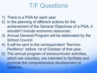 T/F Questions
1) There is a PGA for each year
2) In the planning of different actions for the
achievement of the General Objectives of a PGA, it
shouldn’t include economic resources.
3) Annual General Program will be elaborated by the
School Council.
4) It will be sent to the correspondent “Servicio
Periférico” before 1st of October of that year.
5) The annual program of extracurricular activities,
which are voluntary, are intended to facilitate and
promote the comprehensive development of
students.
 
