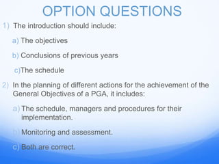OPTION QUESTIONS
1) The introduction should include:
a) The objectives
b) Conclusions of previous years
c)The schedule
2) In the planning of different actions for the achievement of the
General Objectives of a PGA, it includes:
a) The schedule, managers and procedures for their
implementation.
b) Monitoring and assessment.
c) Both are correct.
 