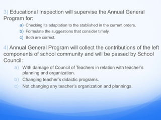 3) Educational Inspection will supervise the Annual General
Program for:
a) Checking its adaptation to the stablished in the current orders.
b) Formulate the suggestions that consider timely.
c) Both are correct.
4) Annual General Program will collect the contributions of the left
components of school community and will be passed by School
Council:
a) With damage of Council of Teachers in relation with teacher’s
planning and organization.
b) Changing teacher’s didactic programs.
c) Not changing any teacher’s organization and plannings.
 