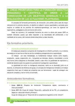 CRA “La Manchuela”pág. 31
d. LÍNEAS PRIORITARIAS PARA LA FORMACIÓN DIDÁCTICA,
PEDAGÓGICA Y CIENTÍFICA, EN ORDEN A LA
CONSECUCIÓN DE LOS OBJETIVOS GENERALES Y A LA
REALIZACIÓN DE LAS ACTUACIONES PLANTEADAS.
El concepto de formación permanente, de innovación y de cambio cobra cada día mayor
relevancia en la práctica docente, el objetivo es adquirir nuevas capacidades y actitudes para
mejorar la calidad de los procesos de enseñanza-aprendizaje, así como los aspectos de
organizativos, pedagógicos y de convivencia del centro.
Elegir las acciones y la modalidad formativa de entre la oferta del propio CRFP es
también relevante, puesto que debe responder a las necesidades del profesorado, a las
realidades de las aulas y del contexto donde desarrollan su labor docente.
Eje formativo prioritario.
- Innovación y dinamización sociocultural:
El trabajo por proyectos o proyectos de investigación en infantil y primaria es un sistema
de trabajo en el que los-as niños-as son los verdaderos protagonistas de su aprendizaje.
Al trabajar con esta metodología, es fundamental trabajar valores como respeto,
aceptación , ayuda, cooperación, etc., incluyendo sus intereses, deseos y necesidades; y es de
esta forma como trabajamos la diversidad, dando a cada niño-a la posibilidad de expresarse y
siendo del docente quien les ayude en su proceso de investigación y aprendizaje.
La posibilidad de incluir la inteligencia emocional, tanto en el alumnado como en el
docente, la utilización de dinámicas de grupo, el concepto de inteligencias múltiples y el trabajo
cooperativo hace que el trabajo por proyectos sea una herramienta capaz de conseguir una
educación completa y real en torno al alumnado.
Antecedentes formativos.
En Destrezas Comunicativas, Innovación y dinamización sociocultural:
Curso 2009-10. Proyecto de Innovación “Competencia digital, convivencia e
interculturalidad”.
Curso 2011-12. Grupo de trabajo “Desarrollo y aplicación de las TIC y la competencia
digital en educación Infantil y Primaria”.
Grupo de trabajo para el “Desarrollo de la competencia lingüística en Ed. Infantil”.
 