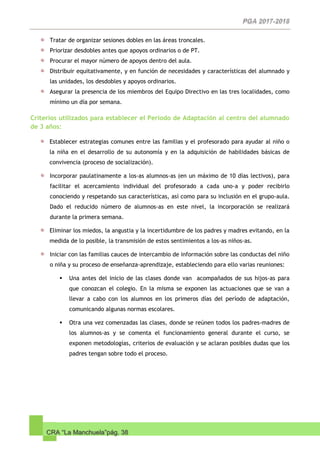 CRA “La Manchuela”pág. 38
Tratar de organizar sesiones dobles en las áreas troncales.
Priorizar desdobles antes que apoyos ordinarios o de PT.
Procurar el mayor número de apoyos dentro del aula.
Distribuir equitativamente, y en función de necesidades y características del alumnado y
las unidades, los desdobles y apoyos ordinarios.
Asegurar la presencia de los miembros del Equipo Directivo en las tres localidades, como
mínimo un día por semana.
Criterios utilizados para establecer el Período de Adaptación al centro del alumnado
de 3 años:
Establecer estrategias comunes entre las familias y el profesorado para ayudar al niño o
la niña en el desarrollo de su autonomía y en la adquisición de habilidades básicas de
convivencia (proceso de socialización).
Incorporar paulatinamente a los-as alumnos-as (en un máximo de 10 días lectivos), para
facilitar el acercamiento individual del profesorado a cada uno-a y poder recibirlo
conociendo y respetando sus características, así como para su inclusión en el grupo-aula.
Dado el reducido número de alumnos-as en este nivel, la incorporación se realizará
durante la primera semana.
Eliminar los miedos, la angustia y la incertidumbre de los padres y madres evitando, en la
medida de lo posible, la transmisión de estos sentimientos a los-as niños-as.
Iniciar con las familias cauces de intercambio de información sobre las conductas del niño
o niña y su proceso de enseñanza-aprendizaje, estableciendo para ello varias reuniones:
 Una antes del inicio de las clases donde van acompañados de sus hijos-as para
que conozcan el colegio. En la misma se exponen las actuaciones que se van a
llevar a cabo con los alumnos en los primeros días del período de adaptación,
comunicando algunas normas escolares.
 Otra una vez comenzadas las clases, donde se reúnen todos los padres-madres de
los alumnos-as y se comenta el funcionamiento general durante el curso, se
exponen metodologías, criterios de evaluación y se aclaran posibles dudas que los
padres tengan sobre todo el proceso.
 