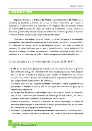 CRA “La Manchuela”pág. 3
a. INTRODUCCIÓN.
Según se establece en la Orden de 02-07-2012 y desarrolla la Orden 05-08-2014, de la
Consejería de Educación y Ciencia, por la que se dictan instrucciones que regulan la
organización, el funcionamiento y la evaluación de los colegios de educación infantil y primaria
en la Comunidad Autónoma de Castilla-La Mancha, la Programación General Anual es el
documento que concreta para cada curso escolar el Proyecto Educativo y garantiza el desarrollo
coordinado de todas las actividades educativas del centro docente.
Siguiendo las instrucciones de dichas Ordenes y las de la Viceconsejería de Educación,
Universidades e Investigación para la organización del final de curso 2016-17 e inicio del 2017-
18, la PGA del CRA “La Manchuela” ha sido elaborada (tomando como punto de partida las
propuestas de mejora del curso anterior) por el Equipo Directivo, con la participación del
claustro de profesores a través de las aportaciones realizadas en los Equipos de Nivel y Ciclo, y
recogiendo, a su vez, las propuestas de los restantes componentes de la Comunidad Escolar.
Conclusiones de la memoria del curso 2016-2017.
El 75% de las actuaciones propuestas en la PGA del curso anterior tuvieron un grado de
consecución alto o muy alto, solamente el 10% de las actuaciones previstas no se realizaron
pero por no ser demandadas o necesarias (por ejemplo, la colaboración con servicios
sanitarios para campañas de vacunación o la realización de programas de inmersión lingüística
para inmigrantes con desconocimiento del castellano).
Este hecho indica que los objetivos planteados inicialmente fueron mayoritariamente
conseguidos al finalizar el curso y con un alto grado de satisfacción por parte de los
responsables y destinatarios.
En los procesos de enseñanza-aprendizaje destaca la necesidad utilizar la herramienta
EVALÚA para la evaluación por estándares de aprendizaje en toda primaria, así como la
plataforma PAPÁS como herramienta de comunicación con las familias.
También es prioritaria la formación y aplicación de nuevas metodologías y procesos de
enseñanza-aprendizaje por la diversidad del alumnado que nos encontramos en una misma
aula, donde cada año se agrupan en menos unidades.
En cuanto a la organización y la convivencia del centro se mantendrá la convocatoria de la
Comisión de Convivencia del centro, al menos una vez, y además, se facilitarán mecanismos
 