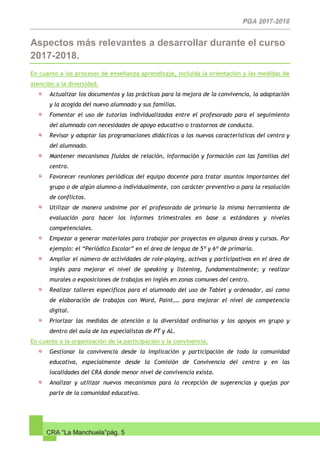 CRA “La Manchuela”pág. 5
Aspectos más relevantes a desarrollar durante el curso
2017-2018.
En cuanto a los procesos de enseñanza aprendizaje, incluida la orientación y las medidas de
atención a la diversidad.
Actualizar los documentos y las prácticas para la mejora de la convivencia, la adaptación
y la acogida del nuevo alumnado y sus familias.
Fomentar el uso de tutorías individualizadas entre el profesorado para el seguimiento
del alumnado con necesidades de apoyo educativo o trastornos de conducta.
Revisar y adaptar las programaciones didácticas a las nuevas características del centro y
del alumnado.
Mantener mecanismos fluidos de relación, información y formación con las familias del
centro.
Favorecer reuniones periódicas del equipo docente para tratar asuntos importantes del
grupo o de algún alumno-a individualmente, con carácter preventivo o para la resolución
de conflictos.
Utilizar de manera unánime por el profesorado de primaria la misma herramienta de
evaluación para hacer los informes trimestrales en base a estándares y niveles
competenciales.
Empezar a generar materiales para trabajar por proyectos en algunas áreas y cursos. Por
ejemplo: el “Periódico Escolar” en el área de lengua de 5º y 6º de primaria.
Ampliar el número de actividades de role-playing, activas y participativas en el área de
inglés para mejorar el nivel de speaking y listening, fundamentalmente; y realizar
murales o exposiciones de trabajos en inglés en zonas comunes del centro.
Realizar talleres específicos para el alumnado del uso de Tablet y ordenador, así como
de elaboración de trabajos con Word, Paint,… para mejorar el nivel de competencia
digital.
Priorizar las medidas de atención a la diversidad ordinarias y los apoyos en grupo y
dentro del aula de las especialistas de PT y AL.
En cuanto a la organización de la participación y la convivencia.
Gestionar la convivencia desde la implicación y participación de toda la comunidad
educativa, especialmente desde la Comisión de Convivencia del centro y en las
localidades del CRA donde menor nivel de convivencia exista.
Analizar y utilizar nuevos mecanismos para la recepción de sugerencias y quejas por
parte de la comunidad educativa.
 