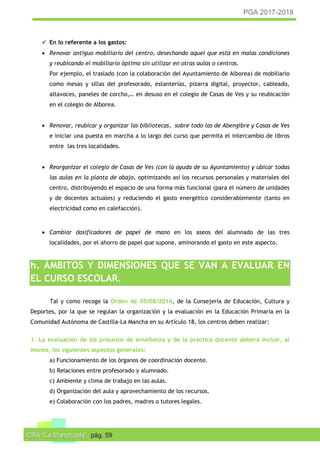 PGA 2017-2018
CRA “La Manchuela” pág. 59
 En lo referente a los gastos:
 Renovar antiguo mobiliario del centro, desechando aquel que está en malas condiciones
y reubicando el mobiliario óptimo sin utilizar en otras aulas o centros.
Por ejemplo, el traslado (con la colaboración del Ayuntamiento de Alborea) de mobiliario
como mesas y sillas del profesorado, estanterías, pizarra digital, proyector, cableado,
altavoces, paneles de corcho,… en desuso en el colegio de Casas de Ves y su reubicación
en el colegio de Alborea.
 Renovar, reubicar y organizar las bibliotecas, sobre todo las de Abengibre y Casas de Ves
e iniciar una puesta en marcha a lo largo del curso que permita el intercambio de libros
entre las tres localidades.
 Reorganizar el colegio de Casas de Ves (con la ayuda de su Ayuntamiento) y ubicar todas
las aulas en la planta de abajo, optimizando así los recursos personales y materiales del
centro, distribuyendo el espacio de una forma más funcional (para el número de unidades
y de docentes actuales) y reduciendo el gasto energético considerablemente (tanto en
electricidad como en calefacción).
 Cambiar dosificadores de papel de mano en los aseos del alumnado de las tres
localidades, por el ahorro de papel que supone, aminorando el gasto en este aspecto.
h. ÁMBITOS Y DIMENSIONES QUE SE VAN A EVALUAR EN
EL CURSO ESCOLAR.
Tal y como recoge la Orden de 05/08/2014, de la Consejería de Educación, Cultura y
Deportes, por la que se regulan la organización y la evaluación en la Educación Primaria en la
Comunidad Autónoma de Castilla-La Mancha en su Artículo 18, los centros deben realizar:
1. La evaluación de los procesos de enseñanza y de la práctica docente deberá incluir, al
menos, los siguientes aspectos generales:
a) Funcionamiento de los órganos de coordinación docente.
b) Relaciones entre profesorado y alumnado.
c) Ambiente y clima de trabajo en las aulas.
d) Organización del aula y aprovechamiento de los recursos.
e) Colaboración con los padres, madres o tutores legales.
 