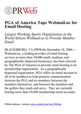 PGA of America Taps Webmail.us for
Email Hosting
Largest Working Sports Organization in the
World Selects Webmail.us to Provide Member
Email
BLACKSBURG, VA (PRWeb) December 18, 2006 --
Webmail.us, a leading provider of email hosting
services to more than 30,000 small, medium, and
geographically dispersed businesses, has been selected
by The PGA of America to provide email hosting to its
membership organization. As a geographically
dispersed organization, PGA offers an email account to
all of its members to help promote communication
between the PGA and its members, between the
members themselves, and between the members and
the golfers they teach and serve. They are currently
hosting more than 10,000 membership email accounts


PRWeb eBooks - Another online visibility tool from PRWeb
 