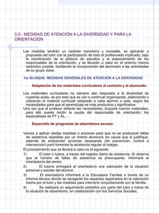 3.2.- MEDIDAS DE ATENCIÓN A LA DIVERSIDAD Y PARA LA
ORIENTACIÓN
Las medidas tendrán un carácter transitorio y revisable, se aplicarán a
propuesta del tutor con la participación de todo el profesorado implicado, bajo
la coordinación de la jefatura de estudios y el asesoramiento de los
responsables de la orientación, y se llevarán a cabo en el entorno menos
restrictivo posible, facilitando la incorporación del alumnado a las actividades
de su grupo clase.
1er BLOQUE: MEDIDAS GENERALES DE ATENCIÓN A LA DIVERSIDAD
 Adaptación de los materiales curriculares al contexto y al alumnado.
Los materiales curriculares no siempre dan respuesta a la diversidad de
nuestras aulas, es por esto que se van a continuar organizando, elaborando o
utilizando el material curricualr adaptado a cada alumno o aula, según las
necesidades para que el aprendizaje se más productivo y significativo.
Una vez que el profesor detecte las necesidades, buscará nuevos materiales,
para ello puede recibir la ayuda del responsable de orientación, los
especialistas de PT y AL,…
 Desarrollo de programas de absentismo escolar.
Vamos a aplicar ciertas medidas o acciones para que no se produzcan faltas
de asistencia repetidas por un mismo alumno/a sin causa que lo justifique,
además de emprender acciones necesarias (de prevención, control e
intervención) para fomentar la asistencia regular al colegio.
El procedimiento que se llevará a cabo es el siguiente:
1) El tutor o tutora, a través del registro diario de asistencia. Si observa
que el número de faltas de asistencia es preocupante, informará al
orientador/a del centro.
2) El tutor/a entregará al orientador/a una valoración de la situación
personal y escolar del alumno.
3) El orientador/a informará a la Educadora Familiar a través de un
informe técnico donde se recogerán los aspectos registrados en la valoración
hecha por el tutor y las medidas para intervenir conjuntamente con la familia.
4) Se realizará un seguimiento periódico por parte del tutor o tutora de
la situación de absentismo, en colaboración con los Servicios Sociales.
 