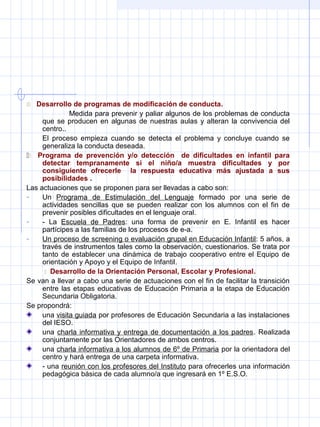  Desarrollo de programas de modificación de conducta.
Medida para prevenir y paliar algunos de los problemas de conducta
que se producen en algunas de nuestras aulas y alteran la convivencia del
centro..
El proceso empieza cuando se detecta el problema y concluye cuando se
generaliza la conducta deseada.
 Programa de prevención y/o detección de dificultades en infantil para
detectar tempranamente si el niño/a muestra dificultades y por
consiguiente ofrecerle la respuesta educativa más ajustada a sus
posibilidades .
Las actuaciones que se proponen para ser llevadas a cabo son:
- Un Programa de Estimulación del Lenguaje formado por una serie de
actividades sencillas que se pueden realizar con los alumnos con el fin de
prevenir posibles dificultades en el lenguaje oral.
- - La Escuela de Padres: una forma de prevenir en E. Infantil es hacer
partícipes a las familias de los procesos de e-a.
- Un proceso de screening o evaluación grupal en Educación Infantil: 5 años, a
través de instrumentos tales como la observación, cuestionarios. Se trata por
tanto de establecer una dinámica de trabajo cooperativo entre el Equipo de
orientación y Apoyo y el Equipo de Infantil.
 Desarrollo de la Orientación Personal, Escolar y Profesional.
Se van a llevar a cabo una serie de actuaciones con el fin de facilitar la transición
entre las etapas educativas de Educación Primaria a la etapa de Educación
Secundaria Obligatoria.
Se propondrá:
una visita guiada por profesores de Educación Secundaria a las instalaciones
del IESO.
una charla informativa y entrega de documentación a los padres. Realizada
conjuntamente por las Orientadores de ambos centros.
una charla informativa a los alumnos de 6º de Primaria por la orientadora del
centro y hará entrega de una carpeta informativa.
- una reunión con los profesores del Instituto para ofrecerles una información
pedagógica básica de cada alumno/a que ingresará en 1º E.S.O.
 
