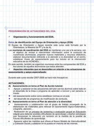 PROGRAMACIÓN DE ACTUACIONES DEL EOA:
 Organización y funcionamiento del EOA:
Datos de identificación del Equipo de Orientación y Apoyo (EOA)
El Equipo de Orientación y Apoyo durante este curso está formado por la
Orientadora, la Maestra de PT y la de AL.
Las reuniones de coordinación del EOA se mantienen una vez a la semana, con
el objetivo de revisar e intercambiar información sobre la evolución de
nuestros/as alumnos/as, proponer nuevos materiales y recursos didácticos,
elaborar documentación referente a la atención a la diversidad en el centro,
establecer líneas de asesoramiento para los tutores en la intervención
educativa de los ACNEAEs,…
En este sentido, también se organizan reuniones entre los componentes del EOA y
los tutores de aquellos alumnos/as que estos atienden.
 Aspectos relevantes que se desarrollen en relación a las actuaciones de
asesoramiento y apoyo especializado:
Durante este curso escolar 2007-2008 se hará más hincapié en:
ACTUACIONES:
A)    Asesoramiento en torno al Plan de Acción tutorial:
• Apoyar y asesorar en las actuaciones del tutor con los alumnos sobre todo en
el desarrollo de la línea o programa de aprender a convivir y ser persona, a
través:
del asesoramiento sobre como establecer normas en el aula.
del desarrollo de programas de modificación de conducta.
A)    Asesoramiento en torno al Plan de atención a la diversidad.
• Asesoramiento y colaboración con el grupo de trabajo encargado de la
elaboración de materiales para reforzar el razonamiento lógico-matemático,
ortografía, atención…
• Realización de un proceso de screening o evaluación grupal en Educación
Infantil para detectar posibles dificultades de aprendizaje y diseñar estrategias
que favorezcan la reducción y/o remisión en la medida de lo posible de
futuras dificultades de aprendizaje.
• Asesorar sobre las medidas que ofrece el Nuevo Modelo de Interculturalidad
y Cohesión Social y colaborar en la puesta en marcha de las mismas.
 