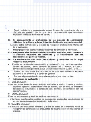 • Seguir insistiendo y proponiendo nuevas formas de organización de una
“Escuela de padres” (en la que sería recomendable que estuviesen
implicados todos los maestros del centro) .
B)     El asesoramiento al profesorado de los órganos de coordinación
didáctica, de gobierno y de participación, facilitando apoyo documental.
Asesorar sobre instrumentos y técnicas de recogida y análisis de la información
de la evaluación.
• Hacer propuestas sobre posibles programas de formación e innovación.
C)  La respuesta a las demandas de la comunidad educativa, en lo referente a
la atención educativa del alumnado y la colaboración con las
asociaciones de padres y madres.
D)     La colaboración con otras instituciones y entidades en la mejor
respuesta al alumnado.
• Establecer canales de comunicación y colaboración con: servicios sociales,
centros educativos, otros servicios educativos (el CTROADI, el CEP..),
servicios sanitarios (pediatria, Salud Mental unidad Infanto-Juvenil…) etc......
• Buscar, en cada caso, los recursos de la zona que faciliten la repuesta
educativa a los alumnos y al centro en general.
• Preparar el paso de los alumnos a la secundaria, o a otros centros.
 Indicadores de evaluación :
A QUÉ EVALUAR
Aspectos: actuaciones de asesoramiento realizadas al equipo docente y familias,
objetivos logrados, coordinación con los tutores, con el resto de maestros,
actuaciones individuales o colectivas con alumnos, coordinación con los
padres/madres.
B. CÓMO EVALUAR
Entre los instrumentos y técnicas a utilizar, destacamos:
- entrevistas, cuestionarios, análisis de documentos analizados, conclusiones de
las reuniones de coordinación de ciclo y claustros…
C. CUÁNDO EVALUAR
Se realizará una evaluación trimestral y a final de curso en la Memoria Anual se
recogerán las conclusiones y propuestas de mejora con el fin de ponerlas en
práctica.
 