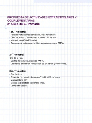 PROPUESTA DE ACTIVIDADES EXTRAESCOLARES Y
COMPLEMENTARIAS.
2º Ciclo de E. Primaria
1er. Trimestre:
- Película y charla medioambiente, 8 de noviembre.
- Obra de teatro: “Casi Romeo y Julieta”, 22 de nov.
- Visita al zoo (4º de Primaria)
- Concurso de tarjetas de navidad, organizado por el AMPA.
2º Trimestre:
Día de la Paz.
- Desfile de carnaval, organiza AMPA.
- Día medio-ambiental: repoblación de un paraje y en el centro.
3er. Trimestre:
- Día del libro.
- Proyecto: “Un mundo de colores”, del 6 al 13 de mayo.
- Visita al Borril (3º)
- Visita a la Biblioteca Nacional e Imax.
- Olimpiada Escolar.
 