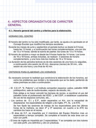 4.- ASPECTOS ORGANIZATIVOS DE CARÁCTER
GENERAL
4.1.- Horario general del centro y criterios para la elaboración.
HORARIO DEL CENTRO
El horario del centro no ha sido modificado, por tanto, se ajusta a lo aprobado en el
Consejo Escolar que modificó los tiempos escolares.
Durante los meses de junio y septiembre el periodo lectivo va desde la 9 horas
hasta las 13 horas, y a continuación las horas complementarias, una por día
de 13 a 14 horas; siendo la tutoría de padres: los lunes de 13 a 14 horas.
El horario de octubre a mayo va desde las 9 horas hasta las 14 horas. Los lunes
de 16 a 18 horas, ambas incluidas, se realizan 3 sesiones de horario
complementario, y una hora más los martes de 14 a 15 horas.
La duración de los periodos lectivos es de dos sesiones de una hora c/u seguidas,
a continuación otra sesión de 45 min, descanso (recreo) de 30 min., otra
sesión de una hora y una final de 45 min.
CRITERIOS PARA ELABORAR LOS HORARIOS
Es necesario conocer la realidad que condiciona la elaboración de los horarios, así
como los problemas que inciden y la respuesta que se ha dado; partiendo de
estas premisas se citan a continuación:
.- El C.E.I.P. “E. Palomo” y el Instituto comparten espacios: patios, pabellón M3B
polideportivo, sala de audiovisuales, espacio de estudio, etc…
Esto obliga a no hacer coincidir los tiempos de recreo, a coordinar el uso del
pabellón entre el profesorado del IESO y del CEIP, a establecer cuadrantes
de uso de los espacios comunes, etc...
.- Los centros de E.I. y E.P., están separados un Km. con la necesidad de
desplazarse los especialistas de religión y de inglés, PT, AL y el ATE.
Se han fijado las sesiones de trabajo de los especialistas para las últimas
horas de la mañana, es decir 4ª y 5ª sesiones; en cuanto a la ATE los
cambios los hace en el recreo.
.- El área de E.F. es impartida por 2 miembros del Equipo Directivo mas un
especialista a tiempo completo. Se completa el horario de esta área con un
tutor con perfil.
.- El área de Inglés es impartida por 2 especialistas. Y se completa con dos tutores
con este perfil, uno definitivo y otro en prácticas.
 