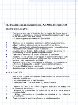 4.3.- Organización de los recursos internos : Aula Althia, Biblioteca y P.C.I.
BIBLIOTECA DEL CENTRO
Este recurso, vital para el desarrollo del Plan Lector del Centro, estaba 
ubicada en un espacio que no reunía los requisitos necesarios por lo que 
se ha  trasladado a otro  más amplio.
Los objetivos para el presente curso escolar son:
Continuar con el proceso de catalogación de los nuevos materiales.
Adquirir mobiliario adecuado para la exposición de los  libros.
Adquirir nuevos fondos bibliográficos para enriquecer nuestra biblioteca 
sobre todo incrementado los libros de consulta.
Actualizar la base de datos de los lectores e imprimir los carnets del 
profesorado y alumnado que se incorpora al centro.
Ambientar la biblioteca y el centro  de acuerdo al plan lector.
Colaborar con los tutores y con el equipo de coordinación del plan lector 
en la elaboración de actividades y materiales para la hora de lectura 
semanal y para cualquier otra actividad.
Dinamizar los recursos y materiales de la biblioteca, dando prioridad a 
actividades de búsqueda, selección y análisis de la información.
Fomentar el hábito lector e incentivarlo.
Coordinarse con la biblioteca municipal y la biblioteca del I.E.S.O “.
AULA ALTHIA Y PCI
Para el Aula Althia se mantienen los objetivos del curso pasado dentro de 
los cuales se incidirá en:
- Mantener actualizada la Web del colegio.
Con respecto al P.C.I se marcan los siguientes objetivos:
Ø         Acercar  las  TDIC  a  las  aulas  y  espacios  habituales  de  trabajo  del 
profesorado y del alumnado.
Ø         Aumentar  las  posibilidades  de  integración  de  las  TDIC  en  la  práctica 
educativa diaria.
Ø         Utilizar  planteamientos  metodológicos  distintos  a  los  utilizados 
habitualmente.
Ø        Favorecer experiencias innovadoras en la práctica educativa.
 