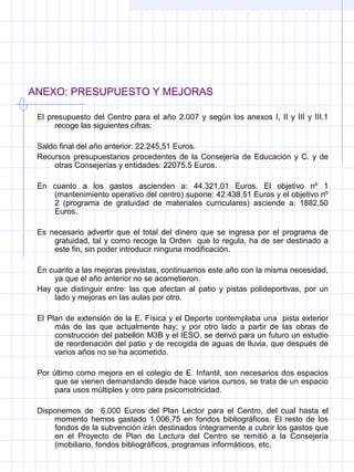 ANEXO: PRESUPUESTO Y MEJORAS
El presupuesto del Centro para el año 2.007 y según los anexos I, II y III y III.1 
recoge las siguientes cifras:
 
Saldo final del año anterior: 22.245,51 Euros.
Recursos presupuestarios procedentes de la Consejería de Educación y C. y de 
otras Consejerías y entidades: 22075.5 Euros.
 
En  cuanto  a  los  gastos  ascienden  a:  44.321,01  Euros.  El  objetivo  nº  1 
(mantenimiento operativo del centro) supone: 42.438,51 Euros y el objetivo nº 
2  (programa  de  gratuidad  de  materiales  curriculares)  asciende  a:  1882,50 
Euros. 
 
Es  necesario  advertir  que  el  total  del  dinero  que  se  ingresa  por  el  programa  de 
gratuidad, tal y como recoge la Orden  que lo regula, ha de ser destinado a 
este fin, sin poder introducir ninguna modificación.
 
En cuanto a las mejoras previstas, continuamos este año con la misma necesidad, 
ya que el año anterior no se acometieron.
Hay  que  distinguir  entre:  las  que  afectan  al  patio  y  pistas  polideportivas,  por  un 
lado y mejoras en las aulas por otro.
 
El Plan de extensión de la E. Física y el Deporte contemplaba una  pista exterior 
más  de  las  que  actualmente  hay;  y  por  otro  lado  a  partir  de  las  obras  de 
construcción del pabellón M3B y el IESO, se derivó para un futuro un estudio 
de reordenación del patio y de recogida de aguas de lluvia, que después de 
varios años no se ha acometido.
 
Por último como mejora en el colegio de E. Infantil, son necesarios dos espacios 
que se vienen demandando desde hace varios cursos, se trata de un espacio 
para usos múltiples y otro para psicomotricidad.
 
Disponemos  de    6.000  Euros  del  Plan  Lector  para  el  Centro,  del  cual  hasta  el 
momento  hemos  gastado  1.006,75  en  fondos bibliográficos.  El resto  de  los 
fondos de la subvención irán destinados íntegramente a cubrir los gastos que 
en  el  Proyecto  de  Plan  de  Lectura  del  Centro  se  remitió  a  la  Consejería 
(mobiliario, fondos bibliográficos, programas informáticos, etc.
 