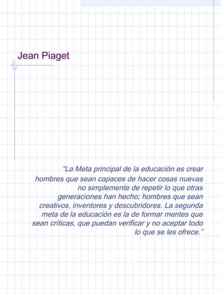 Jean Piaget
“La Meta principal de la educación es crear
hombres que sean capaces de hacer cosas nuevas
no simplemente de repetir lo que otras
generaciones han hecho; hombres que sean
creativos, inventores y descubridores. La segunda
meta de la educación es la de formar mentes que
sean críticas, que puedan verificar y no aceptar todo
lo que se les ofrece.”
 