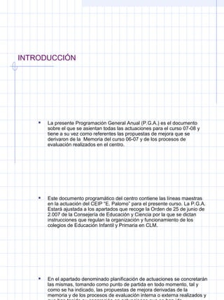 INTRODUCCIÓN
 La presente Programación General Anual (P.G.A.) es el documento
sobre el que se asientan todas las actuaciones para el curso 07-08 y
tiene a su vez como referentes las propuestas de mejora que se
derivaron de la Memoria del curso 06-07 y de los procesos de
evaluación realizados en el centro.
 Este documento programático del centro contiene las líneas maestras
en la actuación del CEIP “E. Palomo” para el presente curso. La P.G.A.
Estará ajustada a los apartados que recoge la Orden de 25 de junio de
2.007 de la Consejería de Educación y Ciencia por la que se dictan
instrucciones que regulan la organización y funcionamiento de los
colegios de Educación Infantil y Primaria en CLM.
 En el apartado denominado planificación de actuaciones se concretarán
las mismas, tomando como punto de partida en todo momento, tal y
como se ha indicado, las propuestas de mejora derivadas de la
memoria y de los procesos de evaluación interna o externa realizados y
 