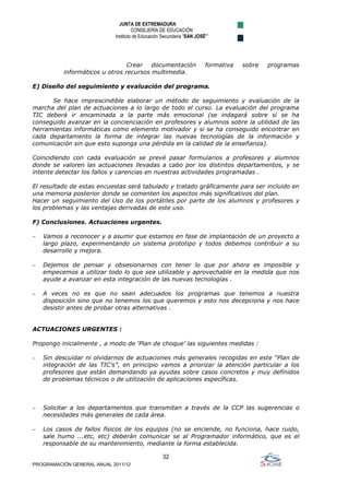 JUNTA DE EXTREMADURA
                                     CONSEJERÍA DE EDUCACIÓN
                            Instituto de Educación Secundaria “SAN JOSÉ”




                                Crear   documentación                formativa   sobre   programas
           informáticos u otros recursos multimedia.

E) Diseño del seguimiento y evaluación del programa.

      Se hace imprescindible elaborar un método de seguimiento y evaluación de la
marcha del plan de actuaciones a lo largo de todo el curso. La evaluación del programa
TIC deberá ir encaminada a la parte más emocional (se indagará sobre si se ha
conseguido avanzar en la concienciación en profesores y alumnos sobre la utilidad de las
herramientas informáticas como elemento motivador y si se ha conseguido encontrar en
cada departamento la forma de integrar las nuevas tecnologías de la información y
comunicación sin que esto suponga una pérdida en la calidad de la enseñanza).

Coincidiendo con cada evaluación se prevé pasar formularios a profesores y alumnos
donde se valoren las actuaciones llevadas a cabo por los distintos departamentos, y se
intente detectar los fallos y carencias en nuestras actividades programadas .

El resultado de estas encuestas será tabulado y tratado gráficamente para ser incluido en
una memoria posterior donde se comenten los aspectos más significativos del plan.
Hacer un seguimiento del Uso de los portátiles por parte de los alumnos y profesores y
los problemas y las ventajas derivadas de este uso.

F) Conclusiones. Actuaciones urgentes.

−   Vamos a reconocer y a asumir que estamos en fase de implantación de un proyecto a
    largo plazo, experimentando un sistema prototipo y todos debemos contribuir a su
    desarrollo y mejora.

−   Dejemos de pensar y obsesionarnos con tener lo que por ahora es imposible y
    empecemos a utilizar todo lo que sea utilizable y aprovechable en la medida que nos
    ayude a avanzar en esta integración de las nuevas tecnologías .

−   A veces no es que no sean adecuados los programas que tenemos a nuestra
    disposición sino que no tenemos los que queremos y esto nos decepciona y nos hace
    desistir antes de probar otras alternativas .


ACTUACIONES URGENTES :

Propongo inicialmente , a modo de ‘Plan de choque’ las siguientes medidas :

−   Sin descuidar ni olvidarnos de actuaciones más generales recogidas en este “Plan de
    integración de las TIC’s”, en principio vamos a priorizar la atención particular a los
    profesores que están demandando ya ayudas sobre casos concretos y muy definidos
    de problemas técnicos o de utilización de aplicaciones específicas.



−   Solicitar a los departamentos que transmitan a través de la CCP las sugerencias o
    necesidades más generales de cada área.

−   Los casos de fallos físicos de los equipos (no se enciende, no funciona, hace ruido,
    sale humo ...etc, etc) deberán comunicar se al Programador informático, que es el
    responsable de su mantenimiento, mediante la forma establecida.

                                                  32
PROGRAMACIÓN GENERAL ANUAL 2011/12
 