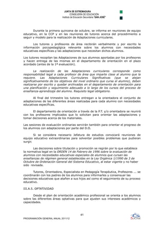 JUNTA DE EXTREMADURA
                                     CONSEJERÍA DE EDUCACIÓN
                            Instituto de Educación Secundaria “SAN JOSÉ”




       Durante la primera quincena de octubre, se informa en reuniones de equipo
educativo, en la CCP y en las reuniones de tutores acerca del procedimiento a
seguir y modelo para la realización de Adaptaciones curriculares.

       Los tutores y profesores de área recibirán verbalmente y por escrito la
información psicopedagógica relevante sobre los alumnos con necesidades
educativas específicas.y las adaptaciones que necesitan dichos alumnos.

Los tutores recopilan las Adaptaciones de sus alumnos aportadas por los profesores
y hacen entrega de las mismas en el departamento de orientación en el plazo
acordado (antes de la 1ª evaluación).

        La realización de las Adaptaciones curriculares corresponde como
responsabilidad legal a cada profesor de área que imparte clase al alumno que la
requiere.    Las  Adaptaciones     Curriculares   Significativas  (que   se   alejan
significativamente de los objetivos del nivel ordinario que cursa el alumno), deben
realizarse por escrito y quedar archivadas en el departamento de orientación para
una planificación y seguimiento adecuado a lo largo de los cursos del proceso de
enseñanza-aprendizaje del alumno. Requisito legal obligatorio.

       Al final del trimestre los tutores entregan a la orientadora el conjunto de
adaptaciones de las diferentes áreas realizadas para cada alumno con necesidades
educativas específicas.

      El departamento de orientación a través de la P.T. y/o orientadora se reunirá
con los profesores implicados que lo solicitan para orientar las adaptaciones y
tomar decisiones acerca de los materiales.

Las sesiones de evaluación ordinarias servirán también para orientar el progreso de
los alumnos con adaptaciones por parte del D.O.

        Si se considera necesario Jefatura de estudios convocará reuniones de
equipo educativo extraordinarias para solventar posibles problemas que pudieran
surgir.

       Las decisiones sobre titulación y promoción se regirán por lo que establece
la normativa legal en la ORDEN 14 de Febrero de 1996 sobre la evaluación de
alumnos con necesidades educativas especiales de alumnos que cursan las
enseñanzas de régimen general establecidas en la Ley Orgánica 1/1990 de 3 de
Octubre de Ordenación General del Sistema Educativo, al estar vigente y no haber
sido revisada.

       Tutores, Orientadora, Especialista en Pedagogía Terapéutica, Profesores ... se
coordinarán con los padres de los alumnos para informarles y consensuar las
decisiones educativas que atañen a sus hijos así como el seguimiento de su proceso
educativo.

III.A.5. OPTATIVIDAD

       Desde el plan de orientación académico profesional se orienta a los alumnos
sobre las diferentes áreas optativas para que ajusten sus intereses académicos y
capacidades.



                                              41
PROGRAMACIÓN GENERAL ANUAL 2011/12
 