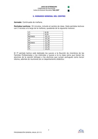 JUNTA DE EXTREMADURA
                                 CONSEJERÍA DE EDUCACIÓN
                        Instituto de Educación Secundaria “SAN JOSÉ”



                       2. HORARIO GENERAL DEL CENTRO


Jornada: Continuada de mañana.

Períodos Lectivos: 55 minutos, incluido el cambio de clase. Siete períodos lectivos
con 2 recreos a lo largo de la mañana, quedando de la siguiente manera:

                 1ª.                       8,30
                 2ª.                       9,25
                 RECREO                    10,15
                 3ª.                       10,35
                 4ª.                       11,30
                 RECREO                    12,20
                 5ª.                       12,40
                 6ª.                       13,35
                 7ª.                       14,25

El 7º período lectivo está dedicado los jueves a la Reunión de miembros de las
Familias Profesionales y los miércoles y jueves a la la clase extra que tienen los
alumnos de la sección bilingüe y los alumnos que cursan portugués como tercer
idioma, además de reuniones de un departamento didáctico.




                                                 4
                                                 
PROGRAMACIÓN GENERAL ANUAL 2011/12
 