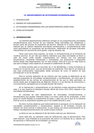 JUNTA DE EXTREMADURA
                                     CONSEJERÍA DE EDUCACIÓN
                            Instituto de Educación Secundaria “SAN JOSÉ”




             13. DEPARTAMENTO DE ACTIVIDADES EXTRAESCOLARES.

1.- INTRODUCCIÓN

2.- NORMAS DE FUNCIONAMIENTO

3.- ACTIVIDADES PROGRAMADAS POR LOS DEPARTAMENTOS DIDÁCTICOS

4.- OTRAS ACTIVIDADES



1.- INTRODUCCIÓN

       Los distintos departamentos didácticos recogen en sus programaciones actividades
complementarias para muchas de sus materias. Estas actividades son obligatorias y
forman parte del proceso de evaluación del alumno. Además en el Centro viene siendo
habitual que se realicen bastantes actividades extraescolares y complementarias tales
como participación en programas del ayuntamiento, celebración de jornadas culturales,
intercambios con alumnos de otros países, viaje de estudios, etc.

       Tanto unas como otras suponen, sin duda, un enriquecimiento en la formación de
nuestros alumnos. Es por ello que debería intentarse que estas actividades se lleven a
cabo del mejor modo posible: organizándose con tiempo, con una adecuada
secuenciación, resultando interesantes y motivadoras. Las actuaciones y propuestas
hechas desde este Departamento irán en este sentido. Pero de lo que no cabe duda es
que para conseguir estos objetivos se necesita la colaboración de todos.

        La fecha prevista para la excursión de 1º de Bachillerato y Ciclos Formativos se
localiza en el mes de junio, una vez terminados los exámenes. Para este fin se tratará de
que haya profesores/as responsables desde principios de curso. El destino de esta
actividad aún no se ha decidido.

        Para la correcta aplicación de los criterios que han guiado la elaboración de las
distintas propuestas de actividades complementarias y extraescolares, así como para el
establecimiento de las normas de comportamiento de los que en ellas participen, se
remite desde aquí al Reglamento de Régimen Interno y a las Normas de Convivencia y
Funcionamiento, aprobados por el Consejo Escolar del Centro.

       En su distribución y temporalización en los distintos niveles educativos habrá que
estar a lo que dispone le Calendario Escolar Oficial del Curso 2011-2012 respecto a las
actividades extraescolares.

        Es voluntad de este departamento de Actividades Complementarias y
Extraescolares que puedan realizarse todas o la mayor parte de las propuestas, si bien
quizá no resulte factible el cumplimiento de todas y cada una, por lo que en la memoria
final de curso se explicitarán aquellas que sí han podido llevarse a cavo.

       De entre muchos objetivos que tradicionalmente se persiguen con la realización de
actividades complementarias y extraescolares, destaca la de fomentar vínculos de
relación con otros centros e instituciones, lo que implica una previa profundización en el
trabajo interdepartamental dentro de nuestro propio instituto.

       La fecha en que se celebrará el día del Centro está aún por determinar.

       Como cada año, se realizarán ciclos de conferencias, bajo la denominación “San
José Cultural”, cuya finalidad es la promoción del centro y el fomento de su relación con
las personas e instituciones de la localidad y el entorno.
                                              53
PROGRAMACIÓN GENERAL ANUAL 2011/12
 