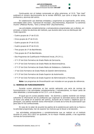 JUNTA DE EXTREMADURA
                                      CONSEJERÍA DE EDUCACIÓN
                             Instituto de Educación Secundaria “SAN JOSÉ”



       Continuando con el trabajo comenzado en años anteriores, el I.E.S. “San José”
publicará el número decimonoveno de la revista VÉRTICE, que corre a cargo de varios
profesores y alumnos del centro.

       En colaboración con distintas entidades y organismos se organizarán, entre otras,
actividades tales como: “Carnaval de reciclaje”, (Ayuntamiento), Exposición “Lo sentimos
mucho” (Médicos Mundi), “Ocio y tiempo libre” (Ayuntamiento).

        Las actividades complementarias y extraescolares programadas van a afectar, en
principio, a todos los alumnos del instituto, que durante este curso se distribuyen del
modo siguiente:

- Cuetro grupos de 1º de E.S.O.

- Cinco grupos de 2º de E.S.O.

- Cuatro grupos de 3º de E.S.O.

- Cuatro grupos de 4º de E.S.O.

- Tres grupos de 1º de Bachillerato.

- Tres grupos de 2º de Bachillerato.

- Dos Programas de Cualificación Profesional Inicial, (P.C.P.I.).

- 1º Y 2º de Ciclo Formativo de Grado Medio de Carrocería.

- 1º Y 2º de Ciclo Formativo de Grado Medio de Electromecánica.

- 1º Y 2º de Ciclo Formativo de Grado Medio de Soldadura y Calderería.

- 1º de Ciclo Formativo de Grado Medio de Gestión Administrativa.

- 1º Y 2º de Ciclo Formativo de Grado Superior de Automoción.

- 1º Y 2º de Ciclo Formativo de Grado Superior de Administración y Finanzas.

       Nota: Los programas de Diversificación van incluidos en sus grupos de referencia.

2.- NORMAS DE FUNCIONAMIENTO

        Durante cursos anteriores se han venido aplicando una serie de normas de
funcionamiento a las actividades complementarias y extraescolares, la mayor parte de
ellas debatidas y consensuadas en la C.C.P. y en el claustro.

        Al igual que en cursos pasados todos los alumnos y padres recibirán con tiempo
suficiente la información de los profesores que organizan la actividad acerca del destino
(si fuera una salida en el exterior del centro), duración de la misma y objetivos que se
persiguen. Los padres recibirán dicha información a través de la ficha de autorización que
para este fin fue confeccionada.

        En caso de no estar de acuerdo los padres de la asistencia por parte de su hijo/a a
la actividad programada, han de exponer los motivos que le llevan a tal decisión.

   Las actividades extraescolares y complementarias que se realicen en el instituto
durante el curso 2011-2012 se ajustarán, en la mayor medida posible, a las siguientes
normas de funcionamiento:



                                                   54
PROGRAMACIÓN GENERAL ANUAL 2011/12
 