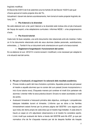 lingüístic modificat. 
El Decret llei 5/2013 de 6 de setembre anul·la l'article 20 del Decret 15/2013 pel qual 
s'havia aprovat el nostre projecte dins del TIL. 
Actualment i davant els darrers aconteixaments, hem tornat al nostre projecte lingüístic de 
l’any 2011. 
 Pla d’atenció a la diversitat: 
No està elaborat com a tal, però l’atenció a la diversitat està inclosa dins el pla d’actuació 
de l’equip de suport, a les adaptacions curriculars i informes NESE i a les programacions 
d’aula. 
 Pla d’acció tutorial. 
Cada tutor té dues carpetes, una amb documents més relacionats amb els mestres i l’altra 
on hi ha documents relacionats amb els seus alumnes (dades personals, autoritzacions, 
entrevistes,...). També hi ha un document amb orientacions en quant a la tasca tutorial. 
 Reglament d’organització i funcionament del centre: 
Es va elaborar el curs 2012/13 i s’anirà revisant i modificant, si és necessari per adaptar-lo 
a la situació real del centre. 
5. Pla per a l’avaluació, el seguiment i la valoració dels resultats acadèmics. 
 Proves inicials a partir del mes d’octubre a primària. Aquestes proves les pot passar 
el mestre a aquells alumnes que no coneix del curs passat (noves incorporacions o 
inici d’una tutoria nova). D’aquesta manera pot conèixer el nivell d’on parteixen els 
alumnes i orientar millor la seva pràctica docent. Encara no estan acordades a nivell 
de centre. 
 Avaluació trimestral a l’educació primària dels objectius, continguts i competències 
bàsiques treballats durant el trimestre. L’informe que es dóna a les famílies 
trimestralment estarà format per la primera pàgina del GESTIB i una segona part 
que inclou els ítems propis de cada àrea que el mestre hagi treballat. A cada àrea hi 
haurà un espai on s’hi adjuntaran observacions si el mestre ho considera oportú. 
L’únic nivell que avaluarà els ítems a través del GESTIB serà 6è d’EP, ja que per 
normativa s’ha de fer d’aquesta manera per tal de després facilitar els traspàs 
13 
 